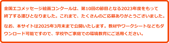 全国エコメッセージ絵画コンクールは、第10回の節目となる2023年度をもって終了する運びとなりました。これまで、たくさんのご応募ありがとうございました。