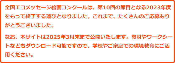 全国エコメッセージ絵画コンクールは、第10回の節目となる2023年度をもって終了する運びとなりました。これまで、たくさんのご応募ありがとうございました。